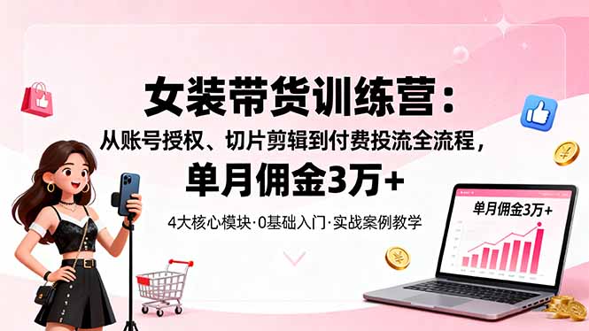 女装带货特训营：从账号授权、切片剪辑到付费投流全流程，单月佣金3万+-副业心选