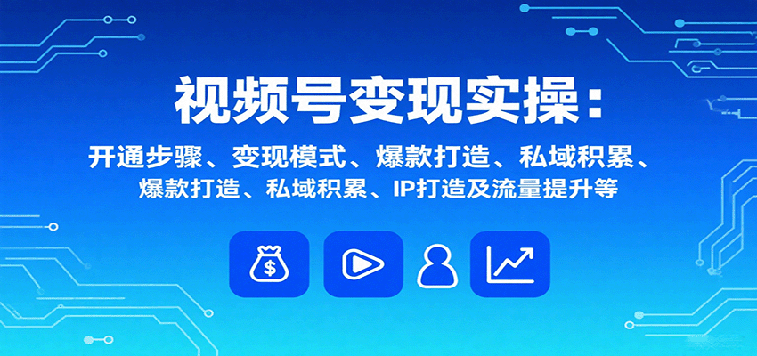 视频号变现实操，含开通步骤、变现模式、爆款打造、私域积累、IP打造及流量提升等-副业心选