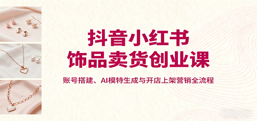 抖音小红书饰品卖货创业课，账号搭建、AI模特生成与开店上架营销全流程-副业心选