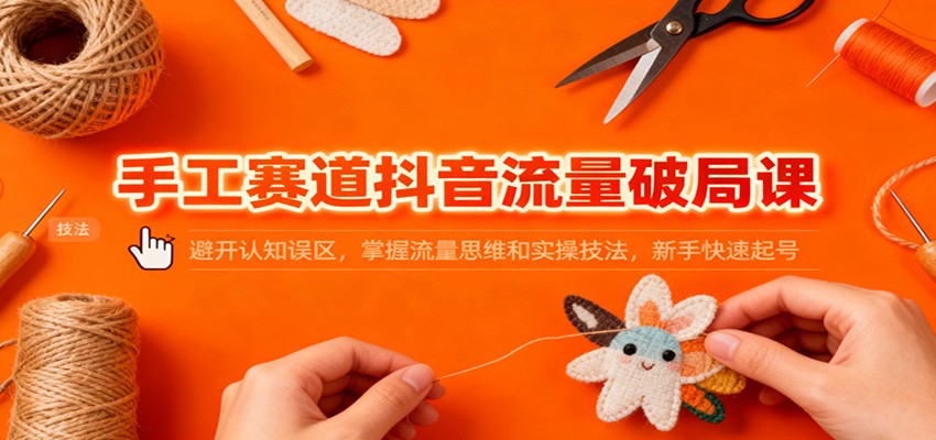 手工赛道抖音流量破局课：避开认知误区，掌握流量思维和实操技法，新手快速起号-副业心选