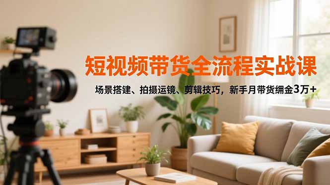 短视频带货全流程实战课，场景搭建、拍摄运镜、剪辑技巧，新手月带货佣金3万+-副业心选