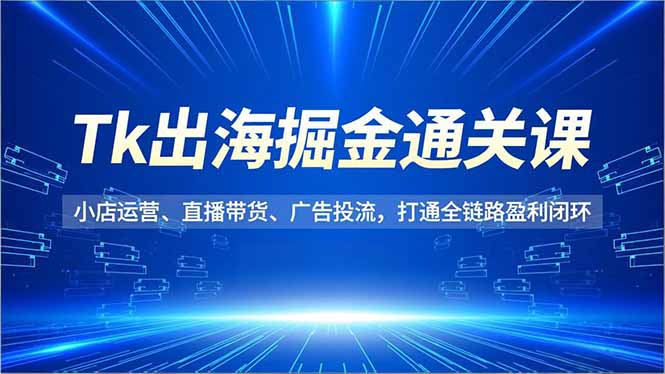 Tk出海掘金通关课，小店运营、直播带货、广告投流，打通全链路盈利闭环-副业心选