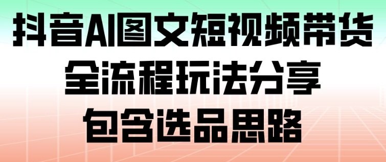 抖音AI图文短视频带货，全流程玩法分享，包含选品思路-副业心选