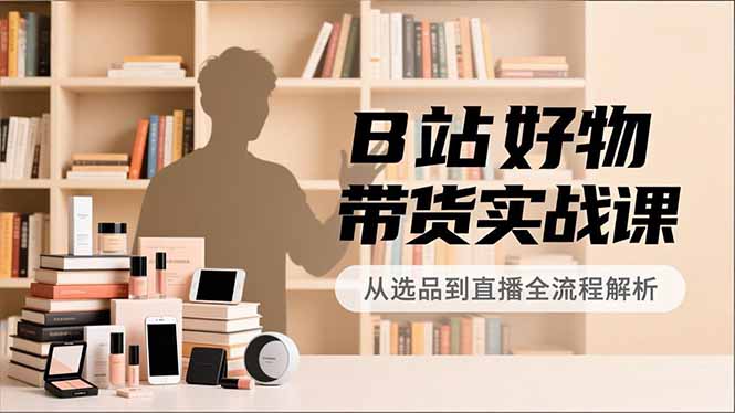 B站好物带货实战课，账号定位、选品拍摄、运营变现，全流程教学，实现UP主月入过万-副业心选