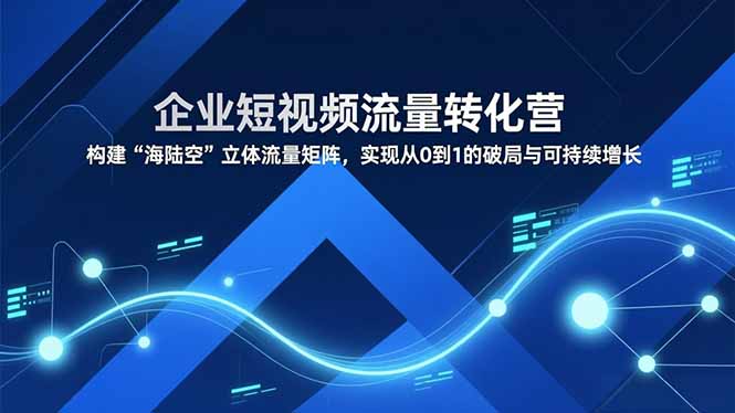 企业短视频流量转化营，构建“海陆空”立体流量矩阵，实现从0到1的破局与可持续增长 - 副业心选-副业心选