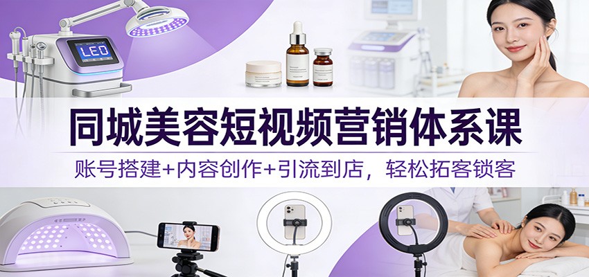 同城美容短视频营销体系课：账号搭建+内容创作+引流到店，轻松拓客锁客-副业心选