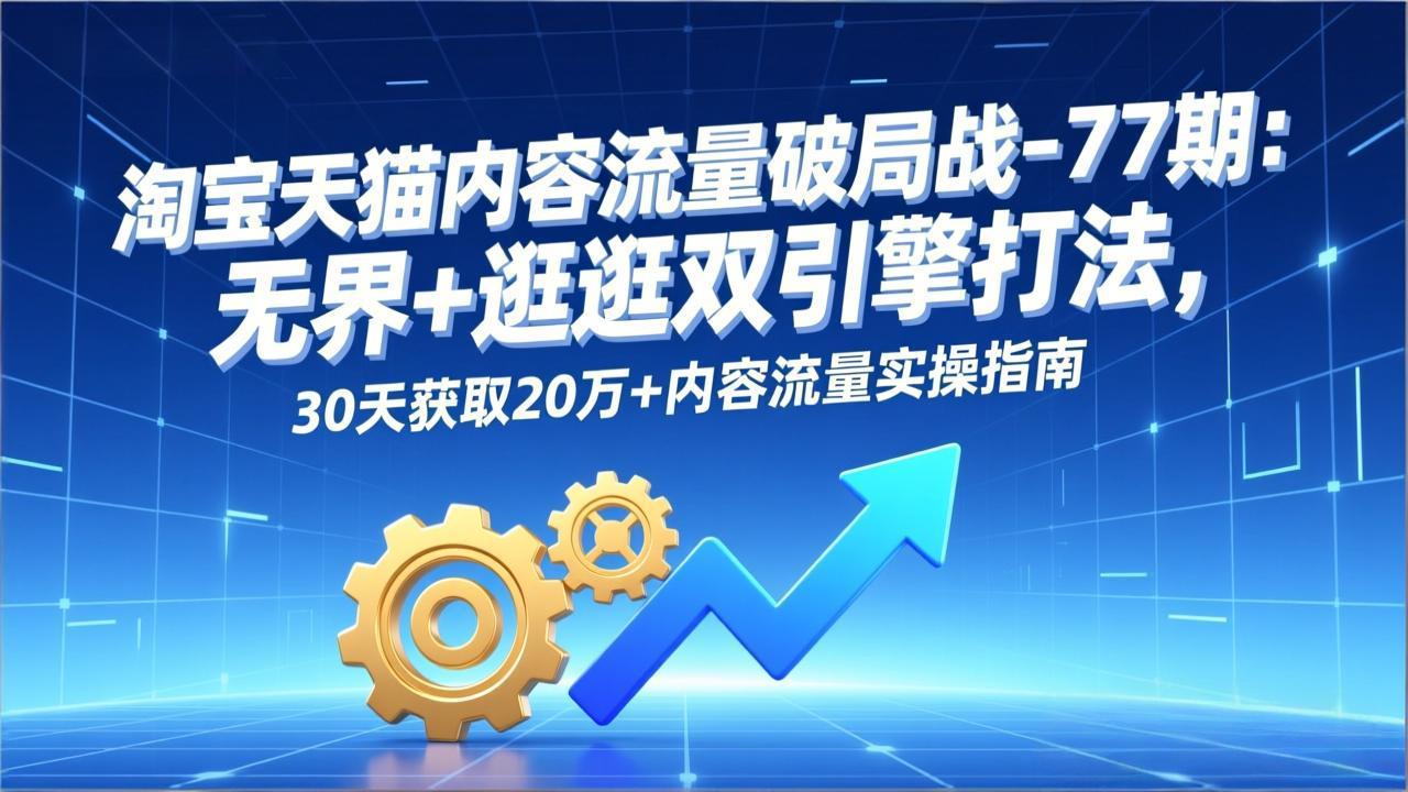 淘宝天猫内容流量破局战-77期：无界+逛逛双引擎打法，30天获取20万+内容流量实操指南-副业心选