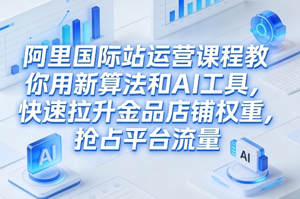 阿里国际站运营课程，教你用新算法和AI工具，快速拉升金品店铺权重，抢占平台流量(更新2026)-副业心选