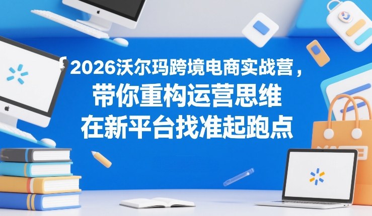 2026沃尔玛跨境电商实战营，带你重构运营思维，在新平台找准起跑点-副业心选