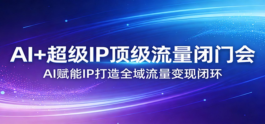 AI+超级IP顶级流量闭门会：AI赋能IP打造全域流量变现闭环-副业心选
