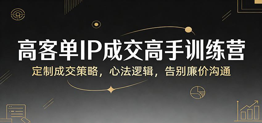 高客单IP成交高手训练营：定制成交策略，心法逻辑，告别廉价沟通-副业心选