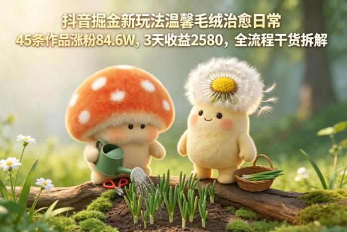 抖音掘金新玩法温馨毛绒治愈日常，45条作品涨粉84.6W，3天收益2580，全流程干货拆解-副业心选