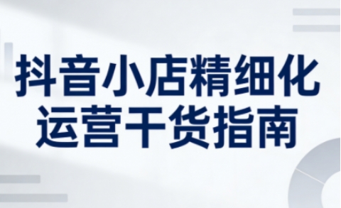 抖音小店精细化运营干货指南新版，助力商家系统提升店铺运营能力(更新26年5月) - 副业心选-副业心选
