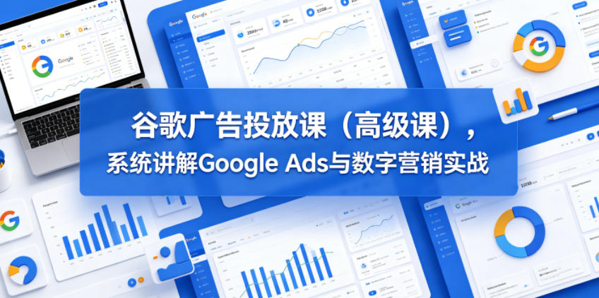 谷歌广告投放课(高级课)，系统讲解Google Ads与数字营销实战-副业心选