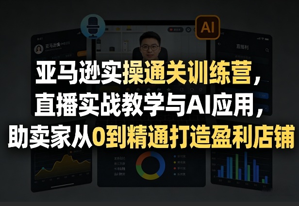 亚马逊实操通关训练营，直播实战教学与AI应用，助卖家从0到精通打造盈利店铺(更新5月23日)-副业心选